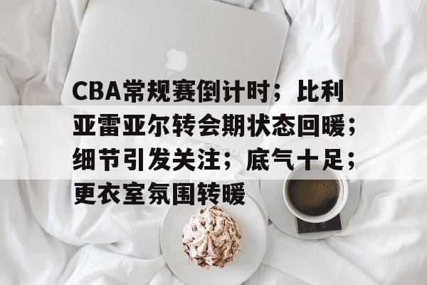 关于CBA常规赛倒计时；比利亚雷亚尔转会期状态回暖；细节引发关注；底气十足；更衣室氛围转暖的信息-lpl竞猜官网